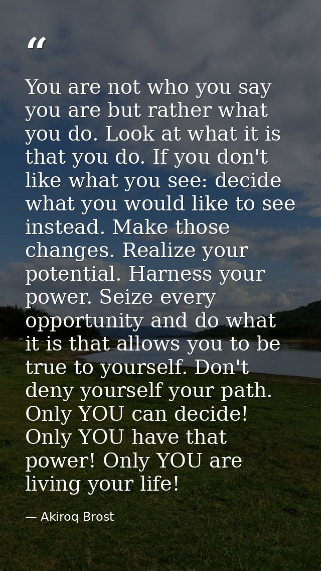 You are not who you say you are but rather what you do. Look at what it is that you do. If you don't like what you see:  — Akiroq Brost