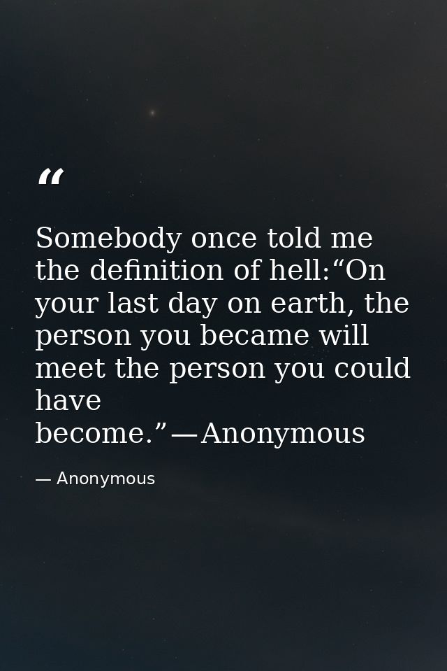 Somebody once told me the definition of hell:“On your last day on earth, the person you became will meet the person you  — Anonymous