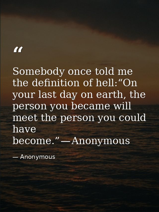 Somebody once told me the definition of hell:“On your last day on earth, the person you became will meet the person you  — Anonymous