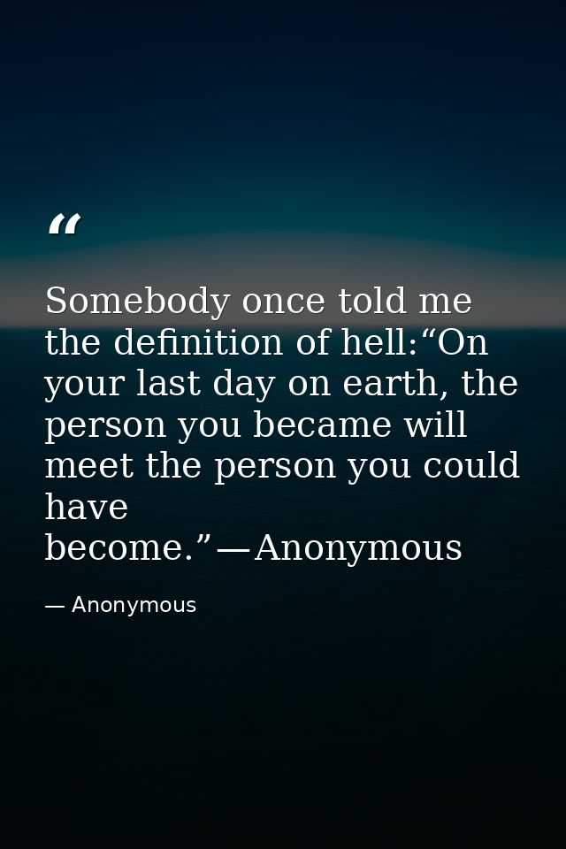 Somebody once told me the definition of hell:“On your last day on earth, the person you became will meet the person you  — Anonymous