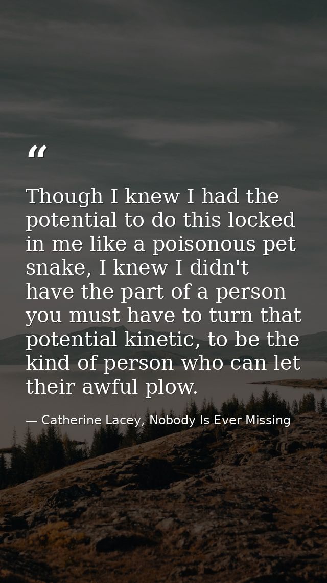 Though I knew I had the potential to do this locked in me like a poisonous pet snake, I knew I didn't have the part of a — Catherine Lacey, Nobody Is Ever Missing