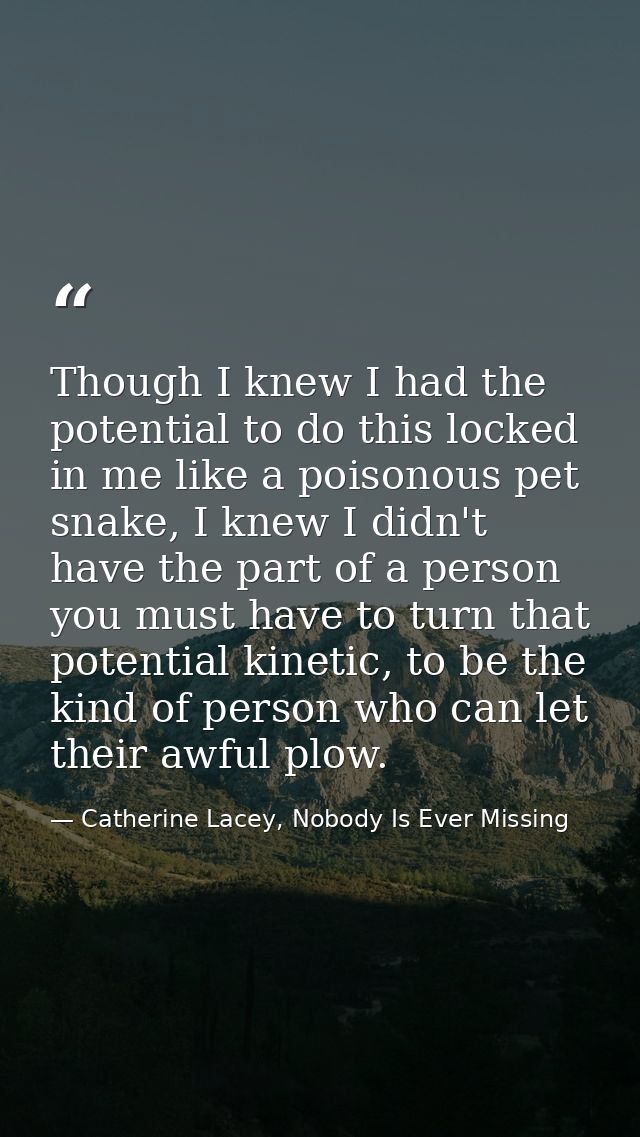 Though I knew I had the potential to do this locked in me like a poisonous pet snake, I knew I didn't have the part of a — Catherine Lacey, Nobody Is Ever Missing