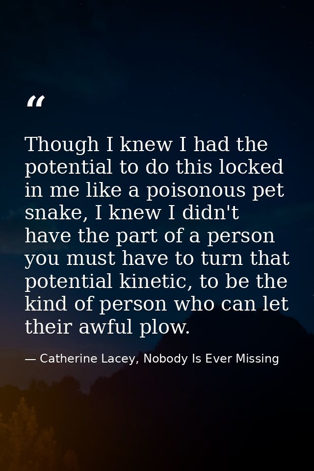 Though I knew I had the potential to do this locked in me like a poisonous pet snake, I knew I didn't have the part of a — Catherine Lacey, Nobody Is Ever Missing