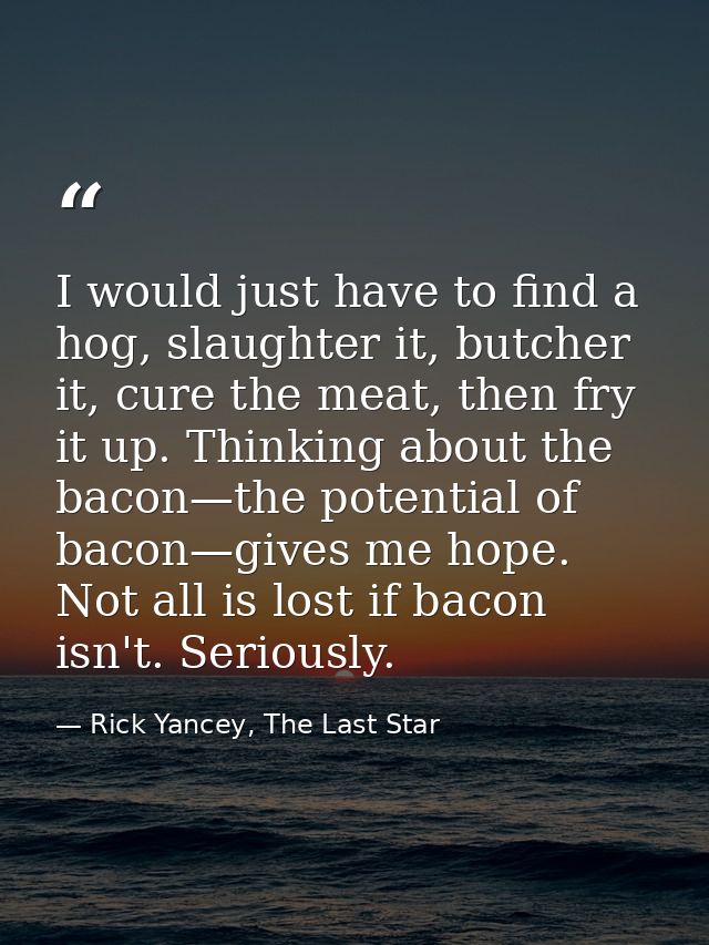 I would just have to find a hog, slaughter it, butcher it, cure the meat, then fry it up. Thinking about the bacon—the p — Rick Yancey, The Last Star