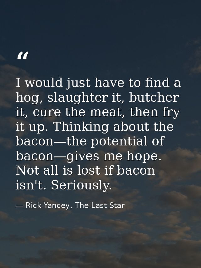 I would just have to find a hog, slaughter it, butcher it, cure the meat, then fry it up. Thinking about the bacon—the p — Rick Yancey, The Last Star