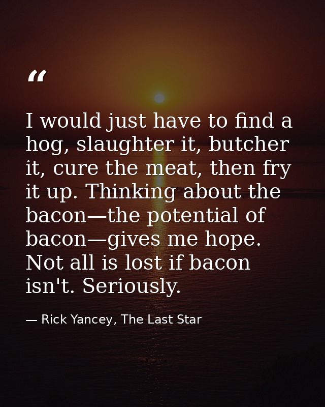 I would just have to find a hog, slaughter it, butcher it, cure the meat, then fry it up. Thinking about the bacon—the p — Rick Yancey, The Last Star