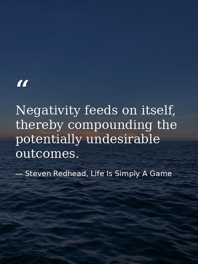 Negativity feeds on itself, thereby compounding the potentially undesirable outcomes. — Steven Redhead, Life Is Simply A Game