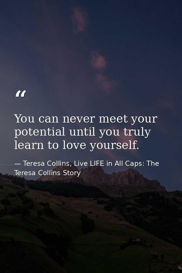 You can never meet your potential until you truly learn to love yourself. — Teresa Collins, Live LIFE in All Caps: The Teresa Collins Story