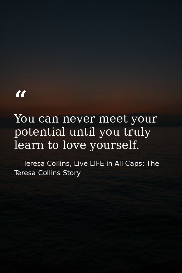You can never meet your potential until you truly learn to love yourself. — Teresa Collins, Live LIFE in All Caps: The Teresa Collins Story