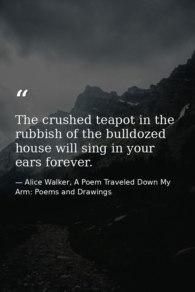The crushed teapot in the rubbish of the bulldozed house will sing in your ears forever. — Alice Walker, A Poem Traveled Down My Arm: Poems and Drawings