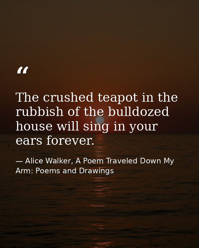 The crushed teapot in the rubbish of the bulldozed house will sing in your ears forever. — Alice Walker, A Poem Traveled Down My Arm: Poems and Drawings