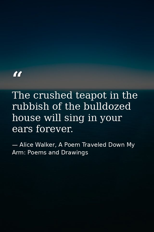 The crushed teapot in the rubbish of the bulldozed house will sing in your ears forever. — Alice Walker, A Poem Traveled Down My Arm: Poems and Drawings