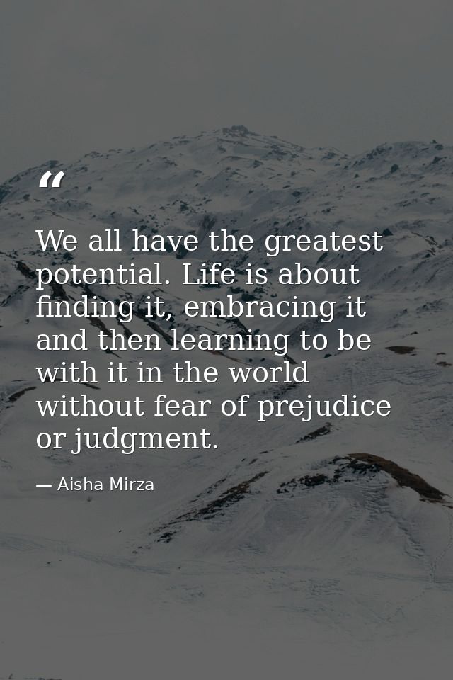We all have the greatest potential. Life is about finding it, embracing it and then learning to be with it in the world  — Aisha Mirza