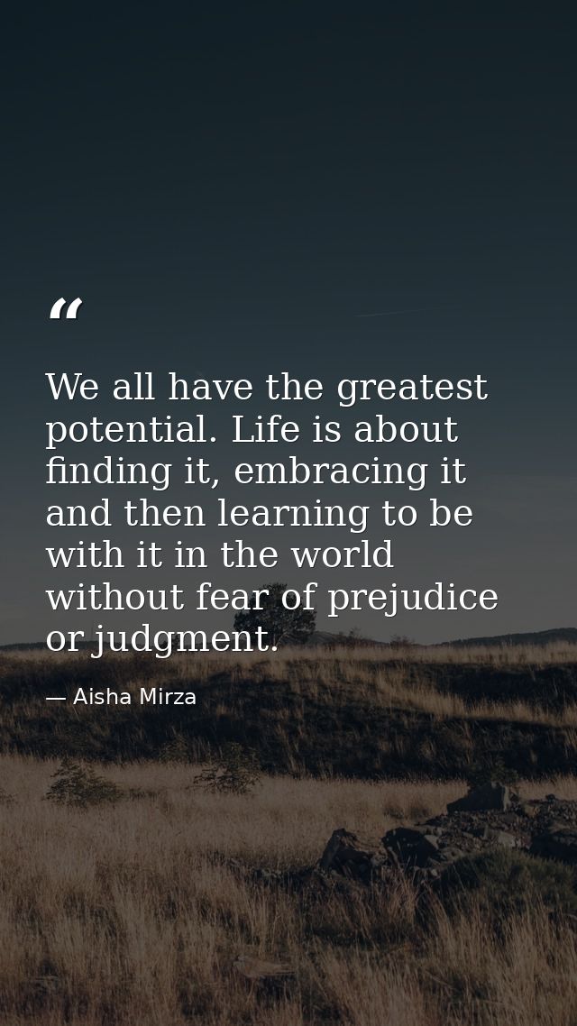 We all have the greatest potential. Life is about finding it, embracing it and then learning to be with it in the world  — Aisha Mirza