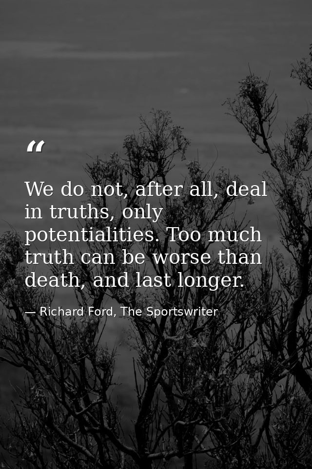 We do not, after all, deal in truths, only potentialities. Too much truth can be worse than death, and last longer. — Richard Ford, The Sportswriter
