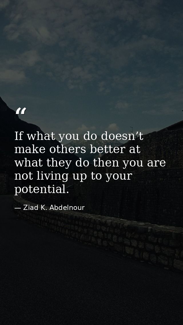 If what you do doesn’t make others better at what they do then you are not living up to your potential. — Ziad K. Abdelnour