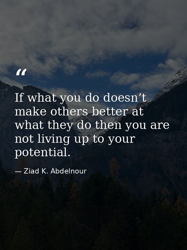 If what you do doesn’t make others better at what they do then you are not living up to your potential. — Ziad K. Abdelnour
