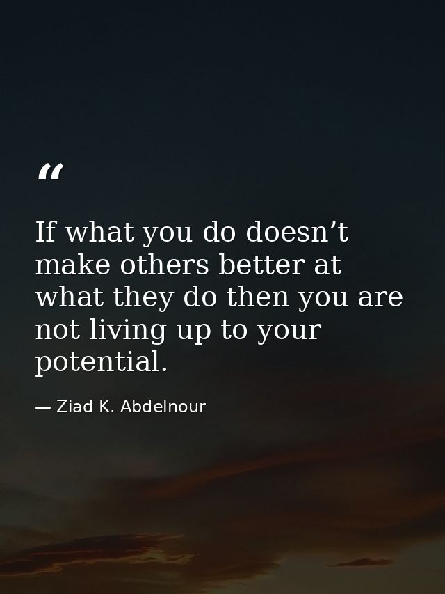 If what you do doesn’t make others better at what they do then you are not living up to your potential. — Ziad K. Abdelnour
