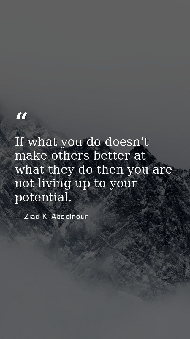 If what you do doesn’t make others better at what they do then you are not living up to your potential. — Ziad K. Abdelnour