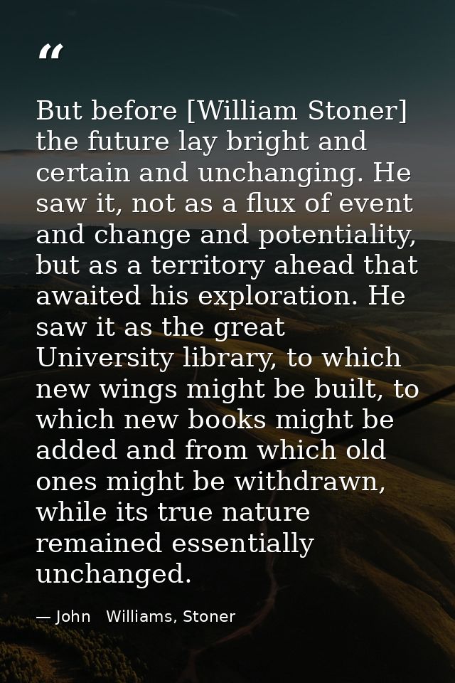 But before [William Stoner] the future lay bright and certain and unchanging. He saw it, not as a flux of event and chan — John   Williams, Stoner