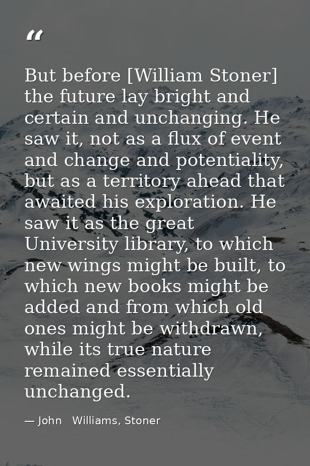 But before [William Stoner] the future lay bright and certain and unchanging. He saw it, not as a flux of event and chan — John   Williams, Stoner