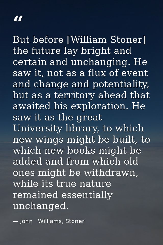 But before [William Stoner] the future lay bright and certain and unchanging. He saw it, not as a flux of event and chan — John   Williams, Stoner