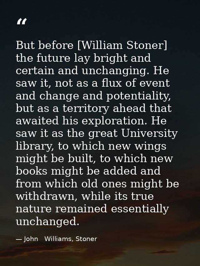 But before [William Stoner] the future lay bright and certain and unchanging. He saw it, not as a flux of event and chan — John   Williams, Stoner