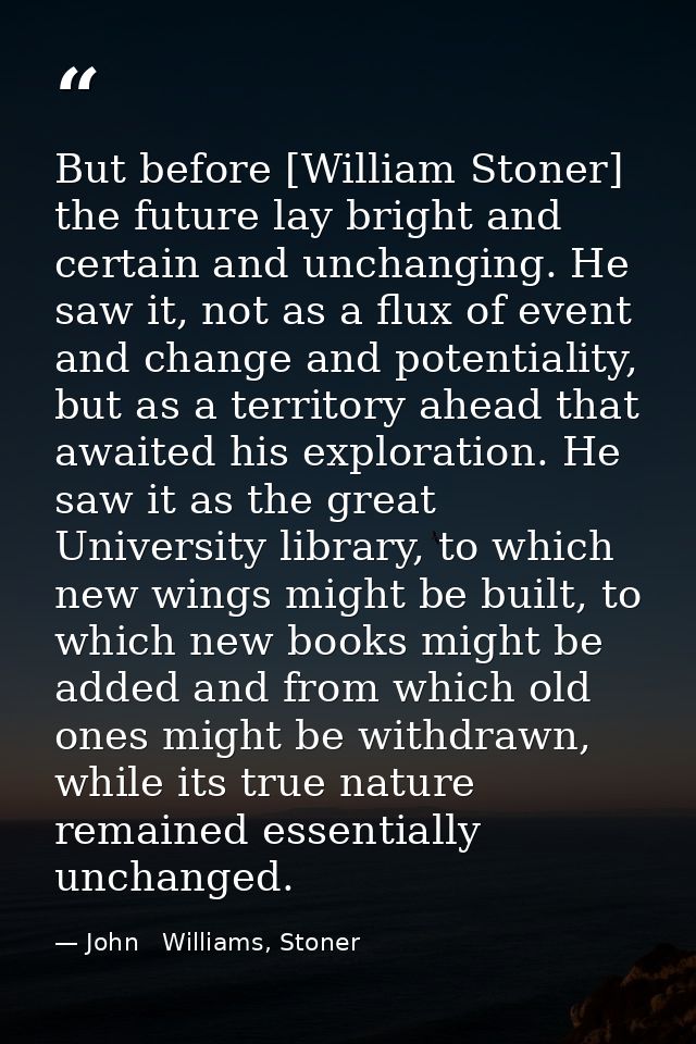 But before [William Stoner] the future lay bright and certain and unchanging. He saw it, not as a flux of event and chan — John   Williams, Stoner