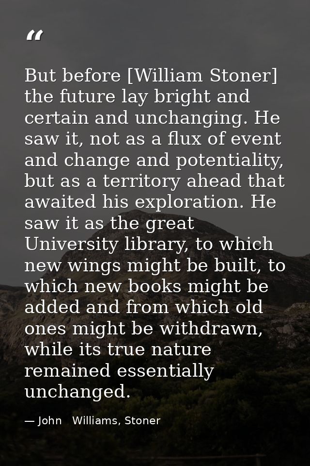 But before [William Stoner] the future lay bright and certain and unchanging. He saw it, not as a flux of event and chan — John   Williams, Stoner