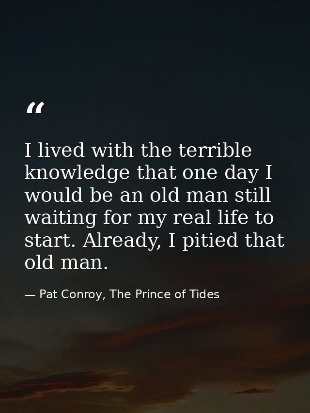 I lived with the terrible knowledge that one day I would be an old man still waiting for my real life to start. Already, — Pat Conroy, The Prince of Tides