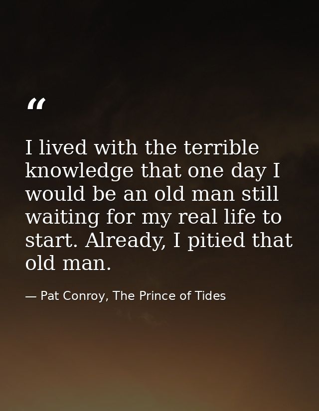 I lived with the terrible knowledge that one day I would be an old man still waiting for my real life to start. Already, — Pat Conroy, The Prince of Tides