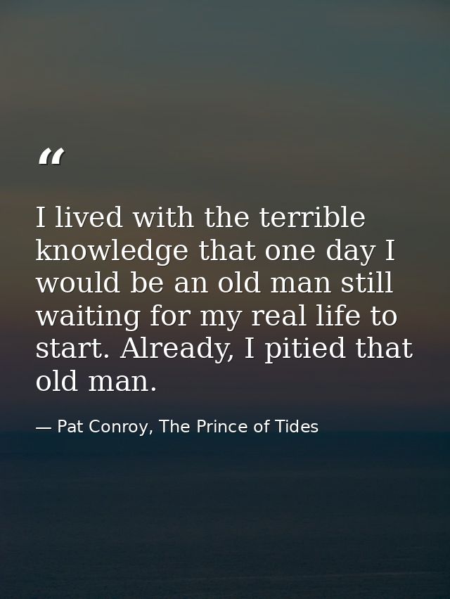 I lived with the terrible knowledge that one day I would be an old man still waiting for my real life to start. Already, — Pat Conroy, The Prince of Tides