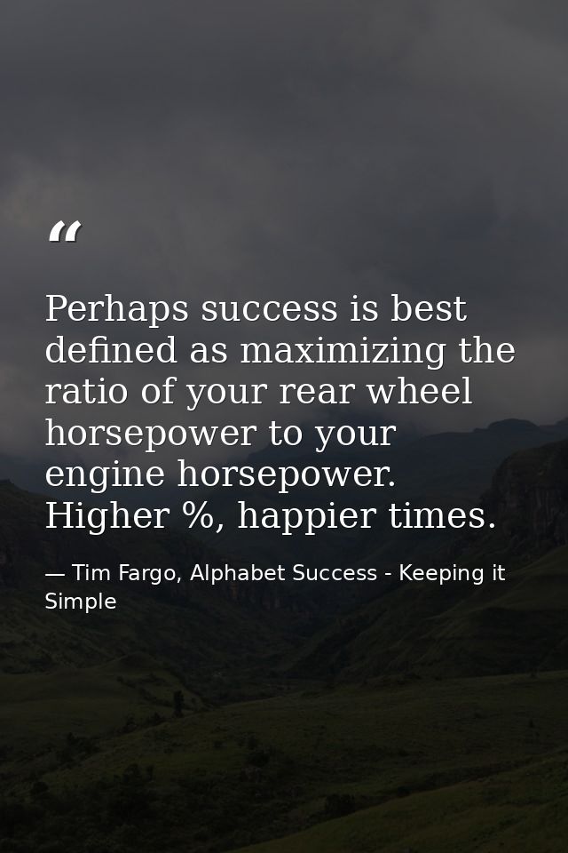 Perhaps success is best defined as maximizing the ratio of your rear wheel horsepower to your engine horsepower. Higher  — Tim Fargo, Alphabet Success - Keeping it Simple