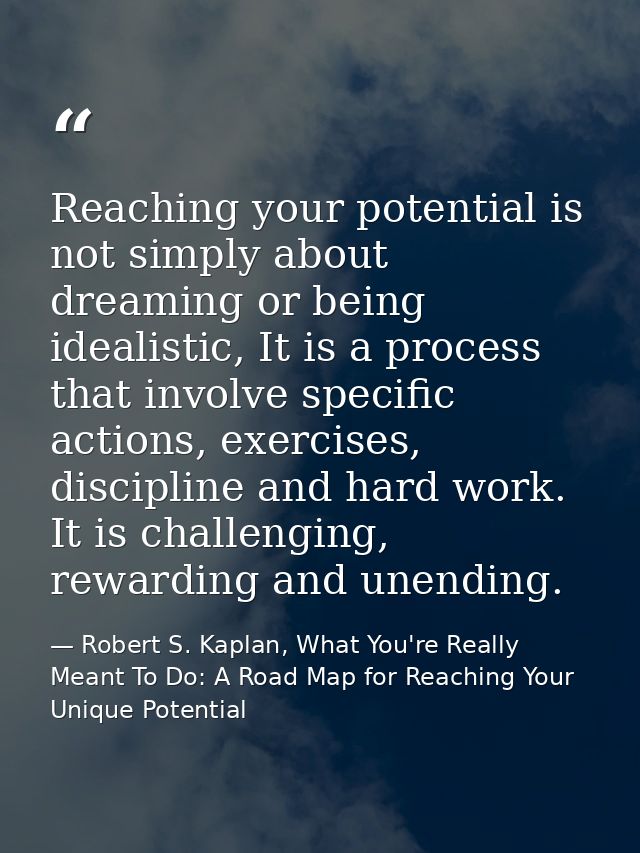 Reaching your potential is not simply about dreaming or being idealistic, It is a process that involve specific actions, — Robert S. Kaplan, What You're Really Meant To Do: A Road Map for Reaching Your Unique Potential