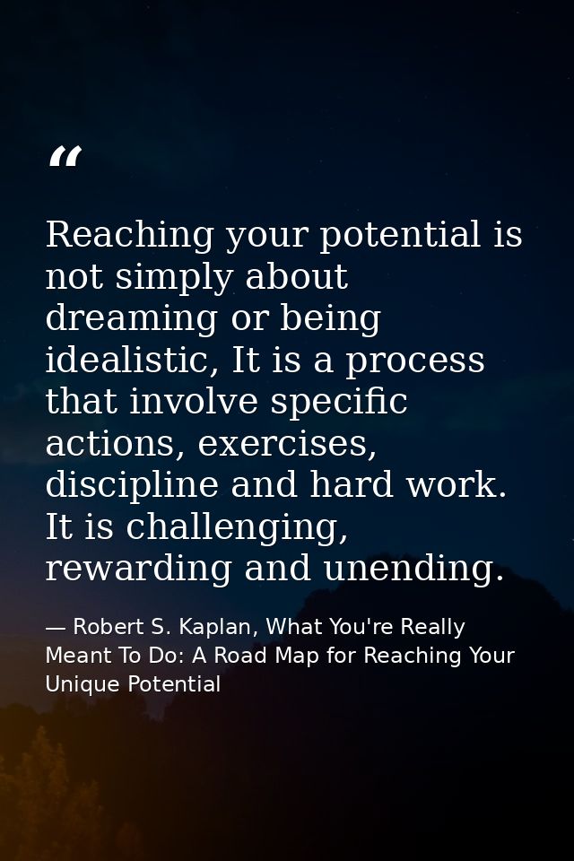 Reaching your potential is not simply about dreaming or being idealistic, It is a process that involve specific actions, — Robert S. Kaplan, What You're Really Meant To Do: A Road Map for Reaching Your Unique Potential