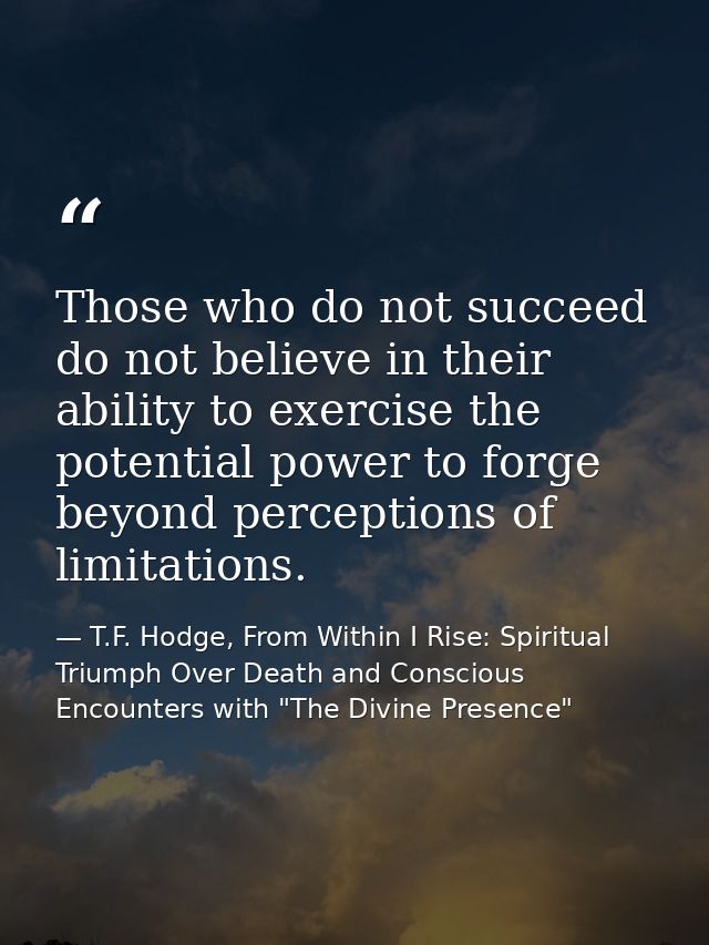 Those who do not succeed do not believe in their ability to exercise the potential power to forge beyond perceptions of  — T.F. Hodge, From Within I Rise: Spiritual Triumph Over Death and Conscious Encounters with "The Divine Presence"