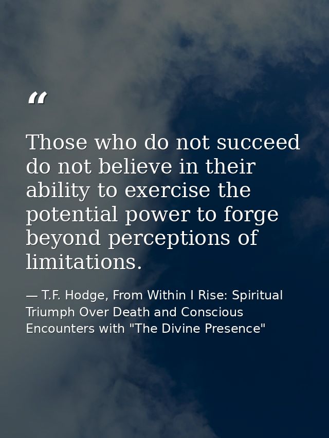 Those who do not succeed do not believe in their ability to exercise the potential power to forge beyond perceptions of  — T.F. Hodge, From Within I Rise: Spiritual Triumph Over Death and Conscious Encounters with "The Divine Presence"
