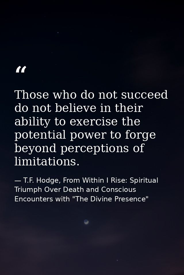 Those who do not succeed do not believe in their ability to exercise the potential power to forge beyond perceptions of  — T.F. Hodge, From Within I Rise: Spiritual Triumph Over Death and Conscious Encounters with "The Divine Presence"