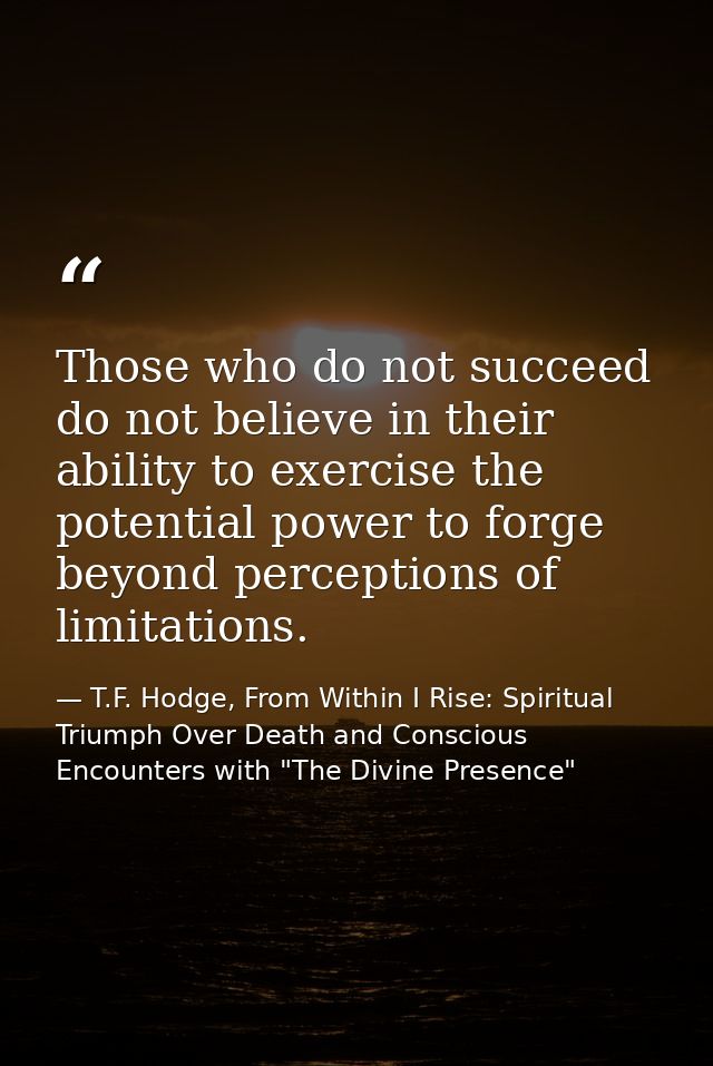 Those who do not succeed do not believe in their ability to exercise the potential power to forge beyond perceptions of  — T.F. Hodge, From Within I Rise: Spiritual Triumph Over Death and Conscious Encounters with "The Divine Presence"