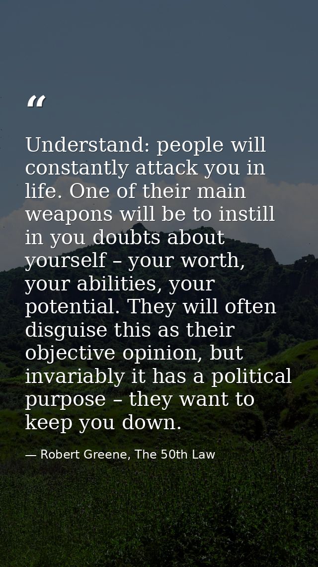 Understand: people will constantly attack you in life. One of their main weapons will be to instill in you doubts about  — Robert Greene, The 50th Law
