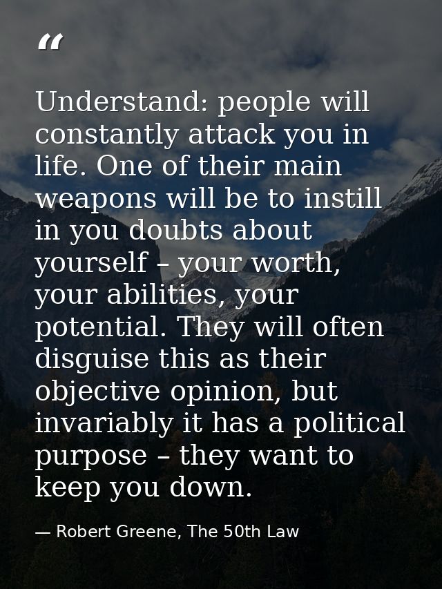 Understand: people will constantly attack you in life. One of their main weapons will be to instill in you doubts about  — Robert Greene, The 50th Law
