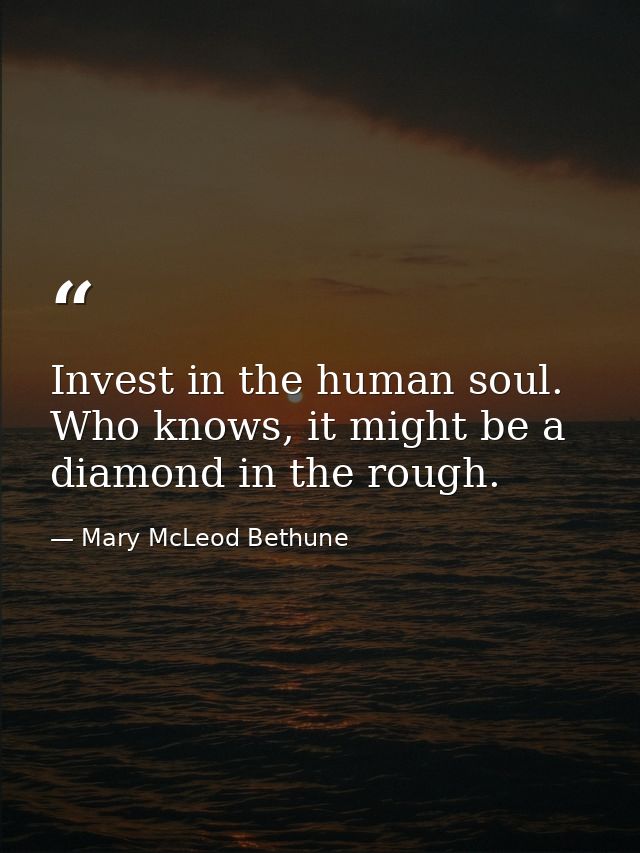 Invest in the human soul. Who knows, it might be a diamond in the rough. — Mary McLeod Bethune