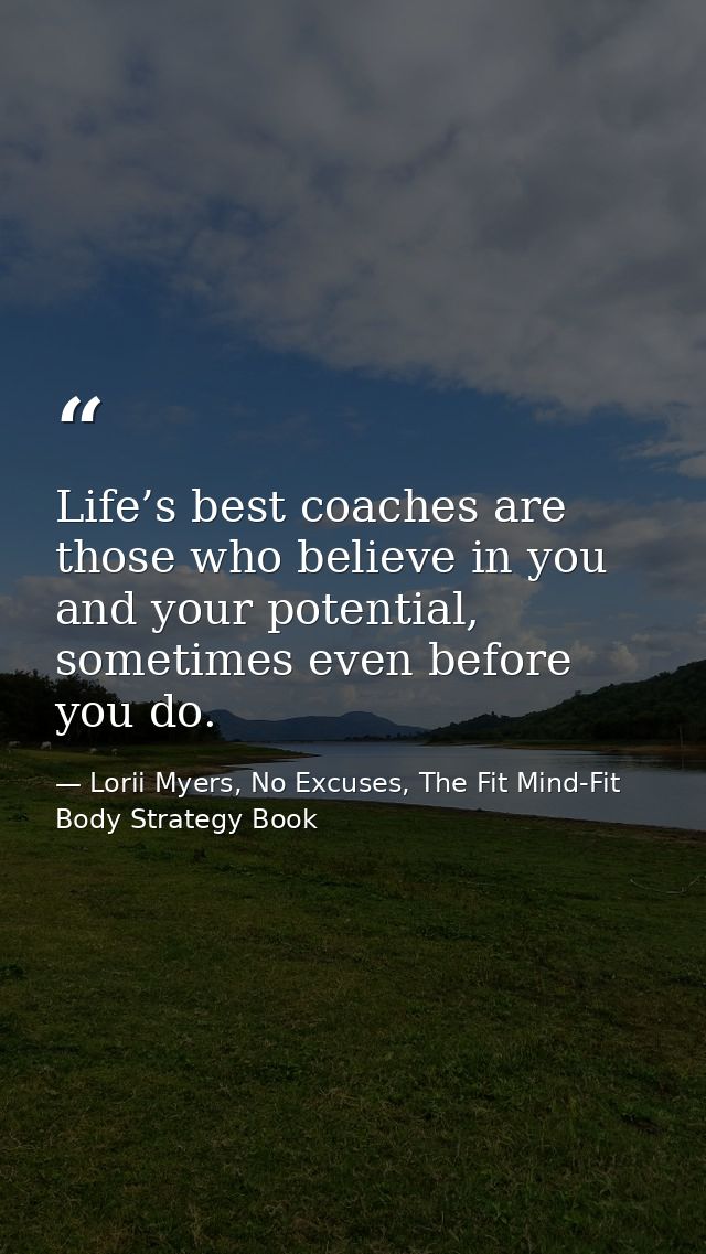 Life’s best coaches are those who believe in you and your potential, sometimes even before you do. — Lorii Myers, No Excuses, The Fit Mind-Fit Body Strategy Book