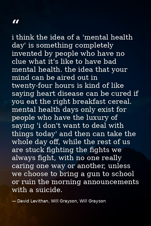 i think the idea of a 'mental health day' is something completely invented by people who have no clue what it's like to  — David Levithan, Will Grayson, Will Grayson