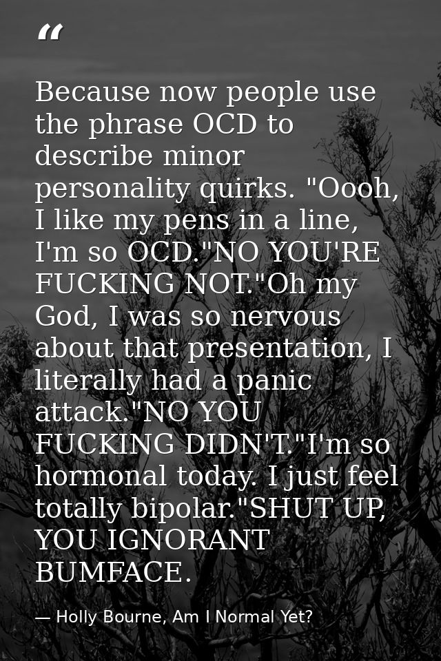 Because now people use the phrase OCD to describe minor personality quirks. "Oooh, I like my pens in a line, I'm so OCD. — Holly Bourne, Am I Normal Yet?