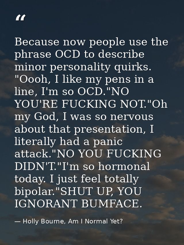 Because now people use the phrase OCD to describe minor personality quirks. "Oooh, I like my pens in a line, I'm so OCD. — Holly Bourne, Am I Normal Yet?