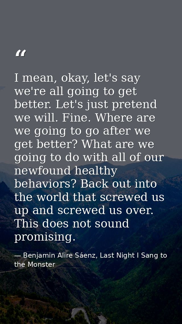 I mean, okay, let's say we're all going to get better. Let's just pretend we will. Fine. Where are we going to go after  — Benjamin Alire Sáenz, Last Night I Sang to the Monster
