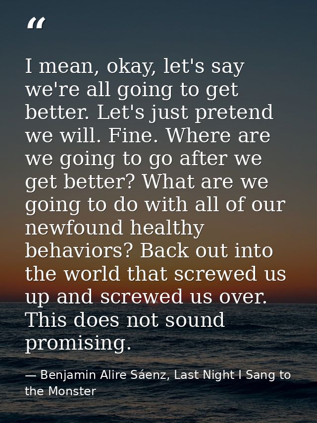 I mean, okay, let's say we're all going to get better. Let's just pretend we will. Fine. Where are we going to go after  — Benjamin Alire Sáenz, Last Night I Sang to the Monster