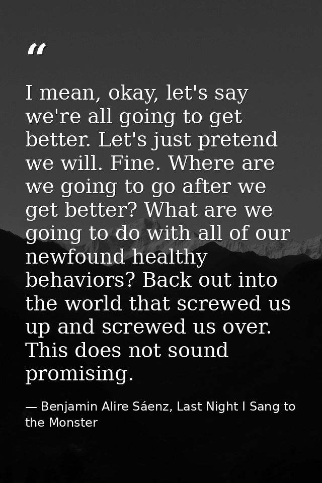 I mean, okay, let's say we're all going to get better. Let's just pretend we will. Fine. Where are we going to go after  — Benjamin Alire Sáenz, Last Night I Sang to the Monster