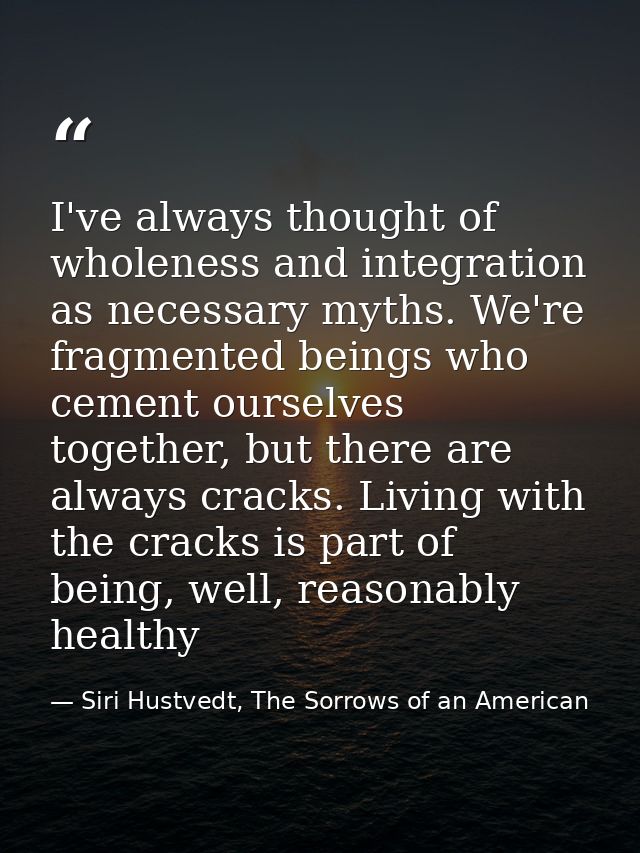 I've always thought of wholeness and integration as necessary myths. We're fragmented beings who cement ourselves togeth — Siri Hustvedt, The Sorrows of an American